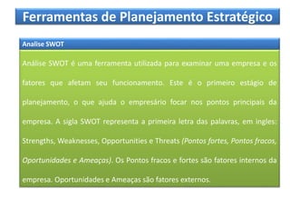 Ferramentas de Planejamento Estratégico
Analise SWOT
Análise SWOT é uma ferramenta utilizada para examinar uma empresa e os
fatores que afetam seu funcionamento. Este é o primeiro estágio de
planejamento, o que ajuda o empresário focar nos pontos principais da
empresa. A sigla SWOT representa a primeira letra das palavras, em ingles:
Strengths, Weaknesses, Opportunities e Threats (Pontos fortes, Pontos fracos,
Oportunidades e Ameaças). Os Pontos fracos e fortes são fatores internos da
empresa. Oportunidades e Ameaças são fatores externos.
 