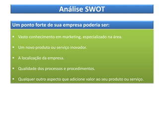 Análise SWOT
Um ponto forte de sua empresa poderia ser:
 Vasto conhecimento em marketing, especializado na área.
 Um novo produto ou serviço inovador.
 A localização da empresa.
 Qualidade dos processos e procedimentos.
 Qualquer outro aspecto que adicione valor ao seu produto ou serviço.
 