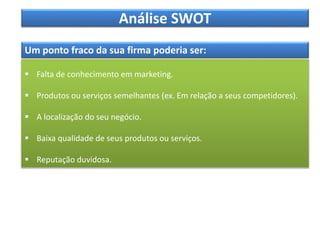 Análise SWOT
Um ponto fraco da sua firma poderia ser:
 Falta de conhecimento em marketing.
 Produtos ou serviços semelhantes (ex. Em relação a seus competidores).
 A localização do seu negócio.
 Baixa qualidade de seus produtos ou serviços.
 Reputação duvidosa.
 