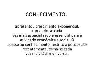 CONHECIMENTO:
apresentou crescimento exponencial,
tornando-se cada
vez mais especializado e essencial para a
atividade econômica e social. O
acesso ao conhecimento, restrito a poucos até
recentemente, torna-se cada
vez mais fácil e universal.
 