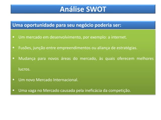Análise SWOT
Uma oportunidade para seu negócio poderia ser:
 Um mercado em desenvolvimento, por exemplo: a internet.
 Fusões, junção entre empreendimentos ou aliança de estratégias.
 Mudança para novos áreas do mercado, às quais oferecem melhores
lucros.
 Um novo Mercado Internacional.
 Uma vaga no Mercado causada pela ineficácia da competição.
 
