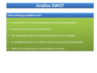Análise SWOT
Uma ameaça poderia ser:
 A entrada de um novo competidor em sua área empresarial.
 Guerra de preços com competidores.
 Um competidor tem um novo produto ou serviço inovador.
 A competição possui um melhor acesso aos canais de distribuição.
 Taxas são introduzidas ao seu produto ou serviço.
 
