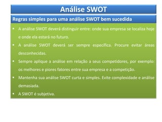 Análise SWOT
Regras simples para uma análise SWOT bem sucedida
 A análise SWOT deverá distinguir entre: onde sua empresa se localiza hoje
e onde ela estará no futuro.
 A análise SWOT deverá ser sempre específica. Procure evitar áreas
desconhecidas.
 Sempre aplique a análise em relação a seus competidores, por exemplo:
os melhores e piores fatores entre sua empresa e a competição.
 Mantenha sua análise SWOT curta e simples. Evite complexidade e análise
demasiada.
 A SWOT é subjetiva.
 