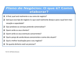  A final, qual será realmente o seu ramo de negócio?
 Será que esse tipo de negócio é o que você realmente deseja e para o qual tem mais
vocação e capacidade?
 Que produtos ou serviços pretende comercializar?
 Quem serão os seus clientes?
 Quem serão os seus eventuais concorrentes?
 Qual o preço de venda desses concorrentes e como eles atuam?
 Qual a melhor localização para o seu negócio?
 De quanto dinheiro você vai precisar?
Prof. Dr. Koffi Djima Amouzou
 