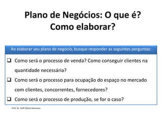Plano de Negócios: O que é?
Como elaborar?
Ao elaborar seu plano de negócio, busque responder as seguintes perguntas:
 Como será o processo de venda? Como conseguir clientes na
quantidade necessária?
 Como será o processo para ocupação do espaço no mercado
com clientes, concorrentes, fornecedores?
 Como será o processo de produção, se for o caso?
Prof. Dr. Koffi Djima Amouzou
 