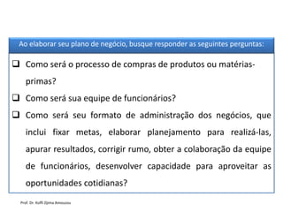  Como será o processo de compras de produtos ou matérias-
primas?
 Como será sua equipe de funcionários?
 Como será seu formato de administração dos negócios, que
inclui fixar metas, elaborar planejamento para realizá-las,
apurar resultados, corrigir rumo, obter a colaboração da equipe
de funcionários, desenvolver capacidade para aproveitar as
oportunidades cotidianas?
Ao elaborar seu plano de negócio, busque responder as seguintes perguntas:
Prof. Dr. Koffi Djima Amouzou
 