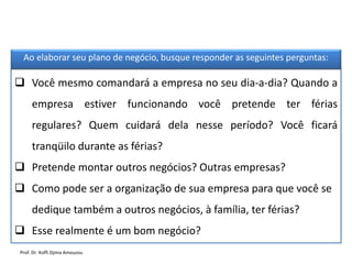  Você mesmo comandará a empresa no seu dia-a-dia? Quando a
empresa estiver funcionando você pretende ter férias
regulares? Quem cuidará dela nesse período? Você ficará
tranqüilo durante as férias?
 Pretende montar outros negócios? Outras empresas?
 Como pode ser a organização de sua empresa para que você se
dedique também a outros negócios, à família, ter férias?
 Esse realmente é um bom negócio?
Ao elaborar seu plano de negócio, busque responder as seguintes perguntas:
Prof. Dr. Koffi Djima Amouzou
 