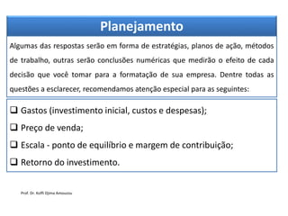 Planejamento
Algumas das respostas serão em forma de estratégias, planos de ação, métodos
de trabalho, outras serão conclusões numéricas que medirão o efeito de cada
decisão que você tomar para a formatação de sua empresa. Dentre todas as
questões a esclarecer, recomendamos atenção especial para as seguintes:
 Gastos (investimento inicial, custos e despesas);
 Preço de venda;
 Escala - ponto de equilíbrio e margem de contribuição;
 Retorno do investimento.
Prof. Dr. Koffi Djima Amouzou
 