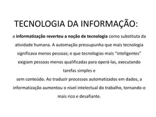TECNOLOGIA DA INFORMAÇÃO:
a informatização reverteu a noção de tecnologia como substituta da
atividade humana. A automação pressupunha que mais tecnologia
significava menos pessoas; e que tecnologias mais “inteligentes”
exigiam pessoas menos qualificadas para operá-las, executando
tarefas simples e
sem conteúdo. Ao traduzir processos automatizados em dados, a
informatização aumentou o nível intelectual do trabalho, tornando-o
mais rico e desafiante.
 