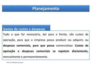 Planejamento
Gastos de custos e despesas
Tudo o que for necessário, daí para a frente, são custos de
operação, para que a empresa possa produzir ou adquirir, ou
despesas comerciais, para que possa comercializar. Custos de
operação e despesas comerciais se repetem diariamente,
mensalmente e permanentemente.
Prof. Dr. Koffi Djima Amouzou
 
