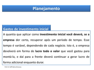 Planejamento
Gastos de investimento inicial
A quantia que aplicar como investimento inicial você deverá, se a
empresa der certo, recuperar após um período de tempo. Esse
tempo é variável, dependendo de cada negócio. Isto é, a empresa
devolverá em forma de lucro todo o valor que você gastou para
montá-la, e daí para a frente deverá continuar a gerar lucro de
forma adicional enquanto durar.
Prof. Dr. Koffi Djima Amouzou
 