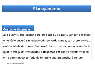 Planejamento
Custos e despesas
Já a quantia que aplicar para produzir ou adquirir, vender e manter
o negócio deverá ser recuperada em cada venda, correspondente a
cada unidade de venda. Por isso é decisivo saber com antecedência
quanto vai gastar em custos e despesas em cada unidade vendida,
em determinado período de tempo e quanto precisará vender.
Prof. Dr. Koffi Djima Amouzou
 