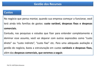 Gestão dos Recursos
No negócio que pensa montar, quando sua empresa começar a funcionar, você
terá ainda três famílias de gastos: custo variável, despesas fixas e despesas
comerciais.
Contudo, nas pesquisas e estudos que fizer para entender completamente e
dominar esse assunto, você vai deparar com outras expressões como “custo
direto” ou “custo indireto”, “custo fixo” etc. Para uma adequada avaliação e
gestão do negócio, basta a estruturação em custos variáveis e despesas fixas,
além das despesas comerciais, que veremos a seguir.
Custos
Prof. Dr. Koffi Djima Amouzou
 