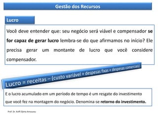 Gestão dos Recursos
Você deve entender que: seu negócio será viável e compensador se
for capaz de gerar lucro lembra-se do que afirmamos no início? Ele
precisa gerar um montante de lucro que você considere
compensador.
Lucro
E o lucro acumulado em um período de tempo é um resgate do investimento
que você fez na montagem do negócio. Denomina-se retorno do investimento.
Prof. Dr. Koffi Djima Amouzou
 