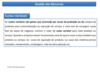 Gestão dos Recursos
Custos Variáveis
Os custos variáveis são gastos que ocorrerão por causa da produção ou da compra de
produtos para comercialização ou execução do serviço. E você tem de conseguir, nesta
fase de plano de negócios, estimar o valor do custo variável para cada produto ou
serviço. Quando a empresa estiver funcionando, terá de apurar esses custos também por
produto ou serviço. Ex.: custo de aquisição do produto, ou custo das matérias-primas
utilizadas, componentes, embalagem, mão-de-obra aplicada etc.
Prof. Dr. Koffi Djima Amouzou
 