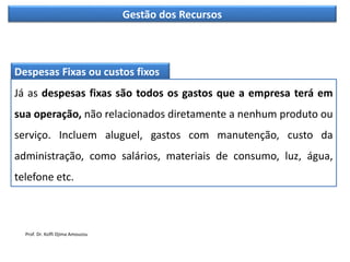 Gestão dos Recursos
Despesas Fixas ou custos fixos
Já as despesas fixas são todos os gastos que a empresa terá em
sua operação, não relacionados diretamente a nenhum produto ou
serviço. Incluem aluguel, gastos com manutenção, custo da
administração, como salários, materiais de consumo, luz, água,
telefone etc.
Prof. Dr. Koffi Djima Amouzou
 
