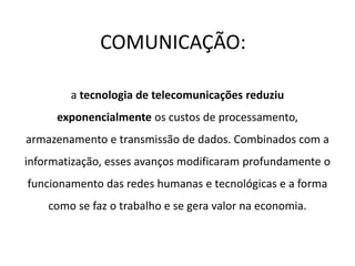 COMUNICAÇÃO:
a tecnologia de telecomunicações reduziu
exponencialmente os custos de processamento,
armazenamento e transmissão de dados. Combinados com a
informatização, esses avanços modificaram profundamente o
funcionamento das redes humanas e tecnológicas e a forma
como se faz o trabalho e se gera valor na economia.
 