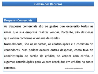 Gestão dos Recursos
Despesas Comerciais
As despesas comerciais são os gastos que ocorrerão todas as
vezes que sua empresa realizar vendas. Portanto, são despesas
que variam conforme o volume de vendas.
Normalmente, são os impostos, as contribuições e a comissão de
vendedores. Mas podem ocorrer outras despesas, como taxa de
administração de cartão de crédito, se vender com cartão, e
algumas contribuições para valores recebidos em crédito na conta
corrente. Prof. Dr. Koffi Djima Amouzou
 