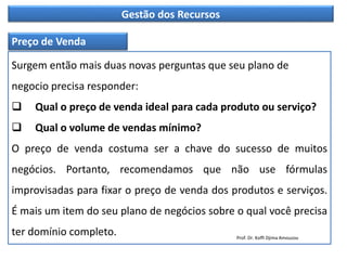 Gestão dos Recursos
Preço de Venda
Surgem então mais duas novas perguntas que seu plano de
negocio precisa responder:
 Qual o preço de venda ideal para cada produto ou serviço?
 Qual o volume de vendas mínimo?
O preço de venda costuma ser a chave do sucesso de muitos
negócios. Portanto, recomendamos que não use fórmulas
improvisadas para fixar o preço de venda dos produtos e serviços.
É mais um item do seu plano de negócios sobre o qual você precisa
ter domínio completo. Prof. Dr. Koffi Djima Amouzou
 