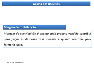 Gestão dos Recursos
Margem de contribuição
Margem de contribuição é quanto cada produto vendido contribui
para pagar as despesas fixas mensais e quanto contribui para
formar o lucro.
Prof. Dr. Koffi Djima Amouzou
 