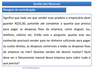 Gestão dos Recursos
Margem de contribuição
Significa que toda vez que vender esse produto o empresário deve
guardar R$25,30, juntando até completar a quantia que precisa
para pagar as despesas fixas da empresa, como aluguel, luz,
telefone, salários etc. Então vem a pergunta: quanto este seu
conhecido precisará vender para ter dinheiro suficiente para pagar
os custos diretos, as despesas comerciais e todas as despesas fixas
da empresa no mês? Quantas vendas ele deverá realizar? Qual
deve ser o faturamento mensal dessa empresa para cobrir tudo o
que precisa?
Prof. Dr. Koffi Djima Amouzou
 