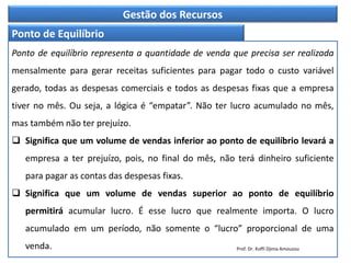 Gestão dos Recursos
Ponto de Equilíbrio
Ponto de equilíbrio representa a quantidade de venda que precisa ser realizada
mensalmente para gerar receitas suficientes para pagar todo o custo variável
gerado, todas as despesas comerciais e todos as despesas fixas que a empresa
tiver no mês. Ou seja, a lógica é “empatar”. Não ter lucro acumulado no mês,
mas também não ter prejuízo.
 Significa que um volume de vendas inferior ao ponto de equilíbrio levará a
empresa a ter prejuízo, pois, no final do mês, não terá dinheiro suficiente
para pagar as contas das despesas fixas.
 Significa que um volume de vendas superior ao ponto de equilíbrio
permitirá acumular lucro. É esse lucro que realmente importa. O lucro
acumulado em um período, não somente o “lucro” proporcional de uma
venda. Prof. Dr. Koffi Djima Amouzou
 