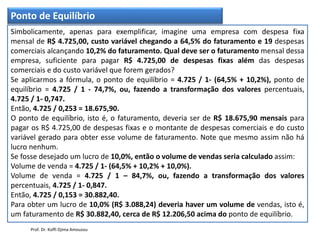 Ponto de Equilíbrio
Simbolicamente, apenas para exemplificar, imagine uma empresa com despesa fixa
mensal de R$ 4.725,00, custo variável chegando a 64,5% do faturamento e 19 despesas
comerciais alcançando 10,2% do faturamento. Qual deve ser o faturamento mensal dessa
empresa, suficiente para pagar R$ 4.725,00 de despesas fixas além das despesas
comerciais e do custo variável que forem gerados?
Se aplicarmos a fórmula, o ponto de equilíbrio = 4.725 / 1- (64,5% + 10,2%), ponto de
equilíbrio = 4.725 / 1 - 74,7%, ou, fazendo a transformação dos valores percentuais,
4.725 / 1- 0,747.
Então, 4.725 / 0,253 = 18.675,90.
O ponto de equilíbrio, isto é, o faturamento, deveria ser de R$ 18.675,90 mensais para
pagar os R$ 4.725,00 de despesas fixas e o montante de despesas comerciais e do custo
variável gerado para obter esse volume de faturamento. Note que mesmo assim não há
lucro nenhum.
Se fosse desejado um lucro de 10,0%, então o volume de vendas seria calculado assim:
Volume de venda = 4.725 / 1- (64,5% + 10,2% + 10,0%).
Volume de venda = 4.725 / 1 – 84,7%, ou, fazendo a transformação dos valores
percentuais, 4.725 / 1- 0,847.
Então, 4.725 / 0,153 = 30.882,40.
Para obter um lucro de 10,0% (R$ 3.088,24) deveria haver um volume de vendas, isto é,
um faturamento de R$ 30.882,40, cerca de R$ 12.206,50 acima do ponto de equilíbrio.
Prof. Dr. Koffi Djima Amouzou
 