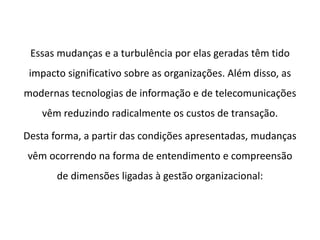 Essas mudanças e a turbulência por elas geradas têm tido
impacto significativo sobre as organizações. Além disso, as
modernas tecnologias de informação e de telecomunicações
vêm reduzindo radicalmente os custos de transação.
Desta forma, a partir das condições apresentadas, mudanças
vêm ocorrendo na forma de entendimento e compreensão
de dimensões ligadas à gestão organizacional:
 