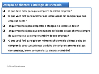 Atração de clientes: Estratégia de Mercado
 O que devo fazer para que comprem da minha empresa?
 O que você fará para informar aos interessados em comprar que sua
empresa existe?
 O que você fará para despertar a atenção e o interesse deles?
 O que você fará para que um número suficiente desses clientes compre
da sua empresa ou compre também de sua empresa?
 O que você fará para que um número suficiente de clientes deixe de
comprar de seus concorrentes ou deixe de comprar somente de seus
concorrentes, isto é, compre de sua empresa também?
Prof. Dr. Koffi Djima Amouzou
 