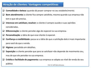 Atração de clientes: Vantagens competitivas
 Comodidade e beleza: quando dá prazer comprar no seu estabelecimento.
 Bom atendimento: o cliente fica sempre satisfeito, mesmo quando sua empresa não
tem o que ele precisa.
 Interesse em satisfazer, resolver: o cliente é sempre ouvido e suas opiniões
consideradas.
 Diferenciação: o cliente percebe algo de especial na sua empresa.
 Personalização: a idéia de que esse cliente é especial.
 Confiança e credibilidade: passa-se a idéia de que a satisfação dele é mais importante
para você do que a venda.
 Higiene: percebida em detalhes.
 Exposição: o cliente percebe que para se satisfazer não depende de movimento seu,
mas do que ele percebe na sua empresa.
 Crédito e facilidade de pagamento: sua empresa se adapta ao nível de renda do seu
público Prof. Dr. Koffi Djima Amouzou
 
