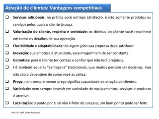 Atração de clientes: Vantagens competitivas
 Serviços adicionais: na prática você entrega satisfação, e não somente produtos ou
serviços pelos quais o cliente já paga.
 Valorização do cliente, respeito e seriedade: os direitos do cliente você reconhece
em todos os detalhes de sua operação.
 Flexibilidade e adaptabilidade: de algum jeito sua empresa deve satisfazer.
 Inovação: sua empresa é atualizada, essa imagem tem de ser constante.
 Garantias: para o cliente ter certeza e confiar que não terá prejuízos.
 Há também aquelas “vantagens” tradicionais, que muitos pensam ser decisivas, mas
não são e dependem de como você as utiliza:
 Preço: nem sempre menor preço significa capacidade de atração de clientes.
 Variedade: nem sempre investir em variedade de equipamentos, serviços e produtos
é atrativo.
 Localização: o ponto por si só não é fator de sucesso; um bom ponto pode ser feito.
Prof. Dr. Koffi Djima Amouzou
 