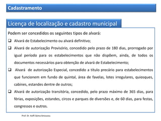 Cadastramento
Licença de localização e cadastro municipal
Podem ser concedidos os seguintes tipos de alvará:
 Alvará de Estabelecimento ou alvará definitivo;
 Alvará de autorização Provisório, concedido pelo prazo de 180 dias, prorrogado por
igual período para os estabelecimentos que não dispõem, ainda, de todos os
documentos necessários para obtenção de alvará de Estabelecimento;
 Alvará de autorização Especial, concedido a título precário para estabelecimentos
que funcionem em fundo de quintal, área de favelas, lotes irregulares, quiosques,
cabines, estandes dentre de outros;
 Alvará de autorização transitória, concedido, pelo prazo máximo de 365 dias, para
férias, exposições, estandes, circos e parques de diversões e, de 60 dias, para festas,
congressos e outros.
Prof. Dr. Koffi Djima Amouzou
 