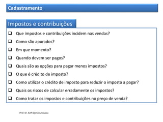 Cadastramento
Impostos e contribuições
 Que impostos e contribuições incidem nas vendas?
 Como são apurados?
 Em que momento?
 Quando devem ser pagos?
 Quais são as opções para pagar menos impostos?
 O que é crédito de imposto?
 Como utilizar o crédito de imposto para reduzir o imposto a pagar?
 Quais os riscos de calcular erradamente os impostos?
 Como tratar os impostos e contribuições no preço de venda?
Prof. Dr. Koffi Djima Amouzou
 