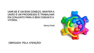 UNIR-SE É UM BOM COMEÇO, MANTER A
UNIÃO É UM PROGRESSO E TRABALHAR
EM CONJUNTO PARA O BEM COMUM É A
VITÓRIA.
OBRIGADA PELA ATENÇÃO!
Henry Ford
 
