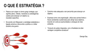 • Caminho mais adequado a ser percorrido para alcançar um
objetivo;
• Expressa como uma organização ,utiliza seus pontos fortes e
fracos (existentes e potenciais) para atingir seus objetivos,
levando em conta as oportunidades e ameaças do meio
ambiente.
• “Conjunto de ações integradas, com a finalidade de obter
vantagem competitiva duradoura”
George Day
• Palavra com origem no termo grego strategia, que
significa plano, método, manobras ou estratagemas
usados para alcançar um objetivo ou
resultado específico;
• De acordo com Maquiavel, a estratégia estabelecia a
ligação próxima e óbvia entre a política e o militar
durante uma guerra
 