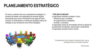 “ O planejamento não diz respeito a decisões futuras, mas as
implicações futuras nas decisões presentes.”
Peter Drucker
Em resumo, podemos dizer que o planejamento estratégico é o
processo de analisar uma organização sob diversos ângulos,
direcionando seus rumos e monitorando suas ações de forma
concreta. O monitoramento e controle são resultados práticos da
utilização do que conhecemos como Plano Estratégico.
* POR QUE PLANEJAR?
A organização necessita considerar o futuro:
- Preparar-se para o inevitável;
- Ter opções frente ao indesejável;
- Controlar o controlável.
A organização precisa de racionalidade através da adoção de
procedimentos formalizados, padronizados e sistemáticos;
A organização necessita exercer controle.
 