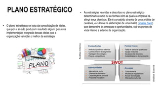 • O plano estratégico se trata da consolidação de ideias,
que por si só não produzem resultado algum, pois é na
implementação integrada dessas ideias que a
organização vai obter o melhor da estratégia
• As estratégias reunidas e descritas no plano estratégico
determinam o rumo ou as formas com as quais a empresa irá
atingir seus objetivos. Ele é concebido através de uma análise de
cenários, e culmina na elaboração de uma matriz (análise Swot)
que demonstre as ameaças e oportunidades, sob os pontos de
vista interno e externo da organização.
 