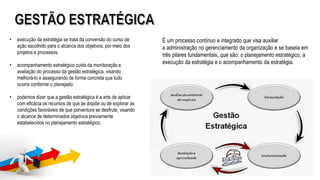 É um processo contínuo e integrado que visa auxiliar
a administração no gerenciamento da organização e se baseia em
três pilares fundamentais, que são: o planejamento estratégico, a
execução da estratégia e o acompanhamento da estratégia.
• execução da estratégia se trata da conversão do curso de
ação escolhido para o alcance dos objetivos, por meio dos
projetos e processos;
• acompanhamento estratégico cuida da monitoração e
avaliação do processo da gestão estratégica, visando
melhorá-lo e assegurando de forma concreta que tudo
ocorra conforme o planejado;
• podemos dizer que a gestão estratégica é a arte de aplicar
com eficácia os recursos de que se dispõe ou de explorar as
condições favoráveis de que porventura se desfrute, visando
o alcance de determinados objetivos previamente
estabelecidos no planejamento estratégico;
 