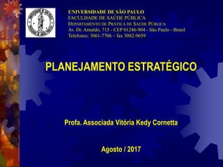 PLANEJAMENTO ESTRATÉGICO
Profa. Associada Vitória Kedy Cornetta
Agosto / 2017
UNIVERSIDADE DE SÃO PAULO
FACULDADE DE SAÚDE PÚBLICA
DEPARTAMENTO DE PRÁTICA DE SAÚDE PÚBLICA
Av. Dr. Arnaldo, 715 - CEP 01246-904 - São Paulo - Brasil
Telefones: 3061-7706 – fax 3082-9659
 