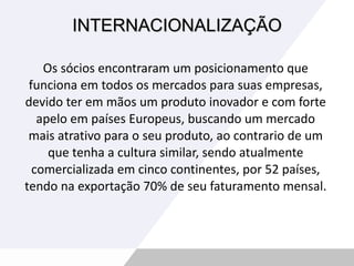 INTERNACIONALIZAÇÃO Os sócios encontraram um posicionamento que funciona em todos os mercados para suas empresas, devido ter em mãos um produto inovador e com forte apelo em países Europeus, buscando um mercado mais atrativo para o seu produto, ao contrario de um que tenha a cultura similar, sendo atualmente comercializada em cinco continentes, por 52 países, tendo na exportação 70% de seu faturamento mensal. 