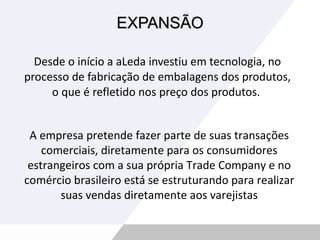 EXPANSÃO Desde o início a aLeda investiu em tecnologia, no processo de fabricação de embalagens dos produtos, o que é refletido nos preço dos produtos.  A empresa pretende fazer parte de suas transações comerciais, diretamente para os consumidores estrangeiros com a sua própria Trade Company e no comércio brasileiro está se estruturando para realizar suas vendas diretamente aos varejistas 
