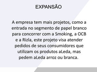 EXPANSÃO A empresa tem mais projetos, como a entrada no segmento de papel branco para concorrer com a Smoking, a OCB e a Rizla, este projeto visa atender pedidos de seus consumidores que utilizam os produtos aLeda, mas pedem aLeda arroz ou branca.  