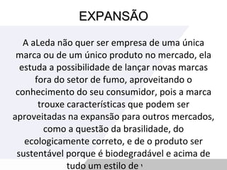 EXPANSÃO A aLeda não quer ser empresa de uma única marca ou de um único produto no mercado, ela estuda a possibilidade de lançar novas marcas fora do setor de fumo, aproveitando o conhecimento do seu consumidor, pois a marca trouxe características que podem ser aproveitadas na expansão para outros mercados, como a questão da brasilidade, do ecologicamente correto, e de o produto ser sustentável porque é biodegradável e acima de tudo um estilo de vida. 