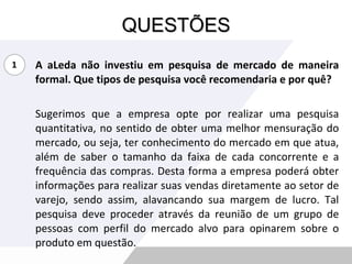 QUESTÕES A aLeda não investiu em pesquisa de mercado de maneira formal. Que tipos de pesquisa você recomendaria e por quê? Sugerimos que a empresa opte por realizar uma pesquisa quantitativa, no sentido de obter uma melhor mensuração do mercado, ou seja, ter conhecimento do mercado em que atua, além de saber o tamanho da faixa de cada concorrente e a frequência das compras. Desta forma a empresa poderá obter informações para realizar suas vendas diretamente ao setor de varejo, sendo assim, alavancando sua margem de lucro. Tal pesquisa deve proceder através da reunião de um grupo de pessoas com perfil do mercado alvo para opinarem sobre o produto em questão.  1 