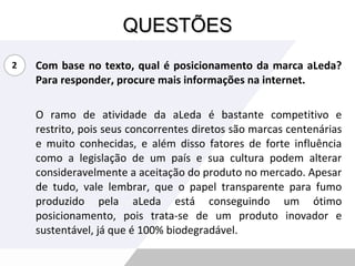 QUESTÕES Com base no texto, qual é posicionamento da marca aLeda? Para responder, procure mais informações na internet. O ramo de atividade da aLeda é bastante competitivo e restrito, pois seus concorrentes diretos são marcas centenárias e muito conhecidas, e além disso fatores de forte influência como a legislação de um país e sua cultura podem alterar consideravelmente a aceitação do produto no mercado. Apesar de tudo, vale lembrar, que o papel transparente para fumo produzido pela aLeda está conseguindo um ótimo posicionamento, pois trata-se de um produto inovador e sustentável, já que é 100% biodegradável. 2 