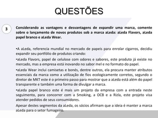 QUESTÕES Considerando as vantagens e desvantagens de expandir uma marca, comente sobre o lançamento de novos produtos sob a marca aLeda: aLeda Flavors, aLeda papel branco e aLeda Wear. A aLeda, referencia mundial no mercado de papeis para enrolar cigarros, decidiu expandir seu portfólio de produtos criando: aLeda Flavors, papel de celulose com odores e sabores, este produto já existe no mercado, mas a empresa está inovando no sabor mel e no formato do papel. aLeda Wear inclui camisetas e bonés, dentre outros, ela procura manter atributos essenciais da marca como a utilização de fios ecologicamente corretos, segundo o diretor de MKT este é o primeiro passo para mostrar que a aLeda está além do papel transparente e também uma forma de divulgar a marca. aLeda papel branco este é mais um projeto da empresa com a entrada neste seguimento, para concorrer com a Smoking, a OCB e a Rizla, este projeto visa atender pedidos de seus consumidores. Apesar destes segmentos da aLeda, os sócios afirmam que a ideia é manter a marca aLeda para o setor fumageiro. 3 