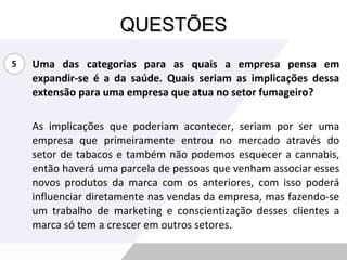 QUESTÕES Uma das categorias para as quais a empresa pensa em expandir-se é a da saúde. Quais seriam as implicações dessa extensão para uma empresa que atua no setor fumageiro? As implicações que poderiam acontecer, seriam por ser uma empresa que primeiramente entrou no mercado através do setor de tabacos e também não podemos esquecer a cannabis, então haverá uma parcela de pessoas que venham associar esses novos produtos da marca com os anteriores, com isso poderá influenciar diretamente nas vendas da empresa, mas fazendo-se um trabalho de marketing e conscientização desses clientes a marca só tem a crescer em outros setores. 5 