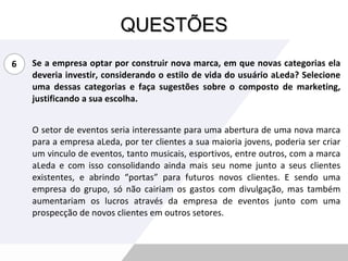 QUESTÕES Se a empresa optar por construir nova marca, em que novas categorias ela deveria investir, considerando o estilo de vida do usuário aLeda? Selecione uma dessas categorias e faça sugestões sobre o composto de marketing, justificando a sua escolha. O setor de eventos seria interessante para uma abertura de uma nova marca para a empresa aLeda, por ter clientes a sua maioria jovens, poderia ser criar um vinculo de eventos, tanto musicais, esportivos, entre outros, com a marca aLeda e com isso consolidando ainda mais seu nome junto a seus clientes existentes, e abrindo “portas” para futuros novos clientes. E sendo uma empresa do grupo, só não cairiam os gastos com divulgação, mas também aumentariam os lucros através da empresa de eventos junto com uma prospecção de novos clientes em outros setores. 6 