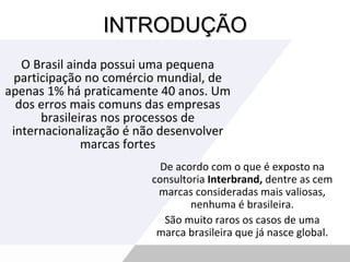 INTRODUÇÃO O Brasil ainda possui uma pequena participação no comércio mundial, de apenas 1% há praticamente 40 anos. Um dos erros mais comuns das empresas brasileiras nos processos de internacionalização é não desenvolver marcas fortes De acordo com o que é exposto na consultoria  Interbrand,  dentre as cem marcas consideradas mais valiosas, nenhuma é brasileira. São muito raros os casos de uma marca brasileira que já nasce global. 