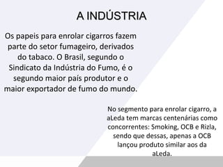 A INDÚSTRIA Os papeis para enrolar cigarros fazem parte do setor fumageiro, derivados do tabaco. O Brasil, segundo o Sindicato da Indústria do Fumo, é o segundo maior país produtor e o maior exportador de fumo do mundo. No segmento para enrolar cigarro, a aLeda tem marcas centenárias como concorrentes: Smoking, OCB e Rizla, sendo que dessas, apenas a OCB lançou produto similar aos da aLeda. 
